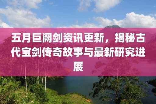 五月巨闕劍資訊更新,揭秘古代寶劍傳奇故事與最新研究進展