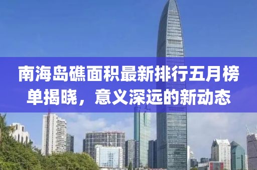 南海島礁面積最新排行五月榜單揭曉,意義深遠的新動態(tài)