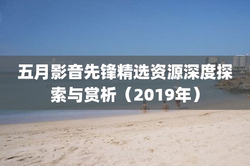 五月影音先鋒精選資源深度探索與賞析(2019年)