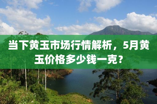 當下黃玉市場行情解析,5月黃玉價格多少錢一克?