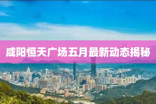 咸陽恒天廣場五月最新動態揭秘
