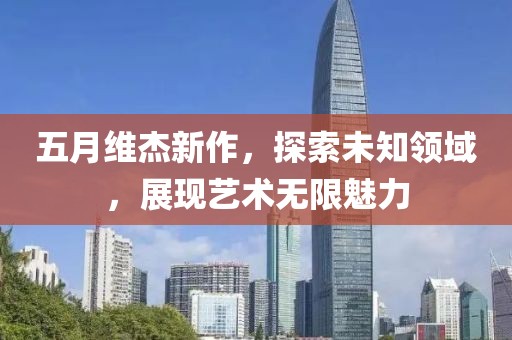 五月維杰新作,探索未知領域,展現藝術無限魅力