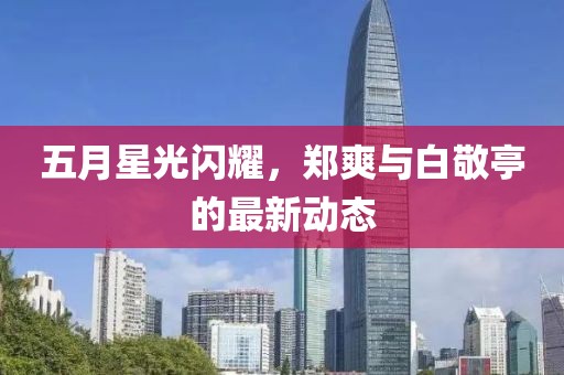 五月星光閃耀,鄭爽與白敬亭的最新動態