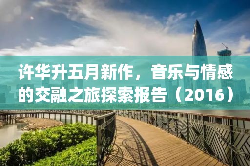 許華升五月新作,音樂與情感的交融之旅探索報告(2016)