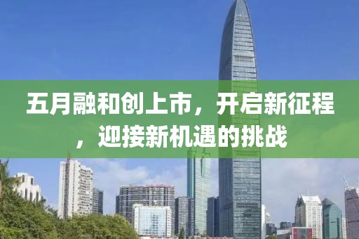 五月融和創(chuàng)上市，開啟新征程，迎接新機(jī)遇的挑戰(zhàn)