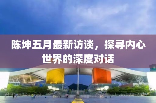 陳坤五月最新訪談,探尋內(nèi)心世界的深度對話