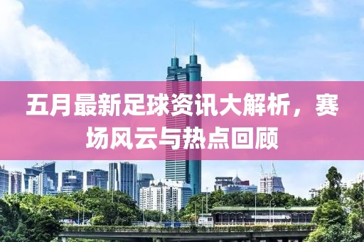 五月最新足球資訊大解析,賽場風云與熱點回顧