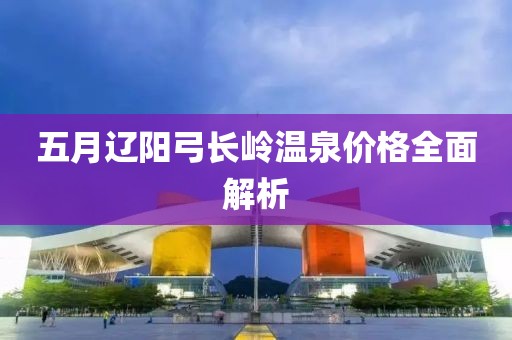 五月遼陽弓長嶺溫泉價格全面解析