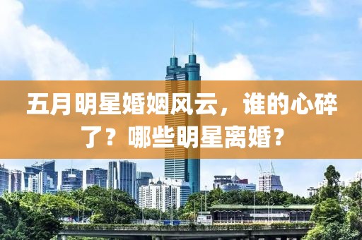 五月明星婚姻風(fēng)云,誰(shuí)的心碎了?哪些明星離婚?
