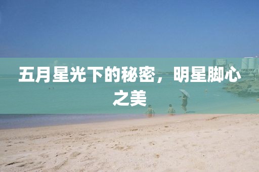五月星光下的秘密,明星腳心之美