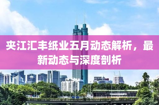 夾江匯豐紙業五月動態解析,最新動態與深度剖析