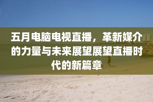 五月電腦電視直播,革新媒介的力量與未來展望展望直播時代的新篇章
