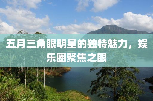 五月三角眼明星的獨特魅力,娛樂圈聚焦之眼
