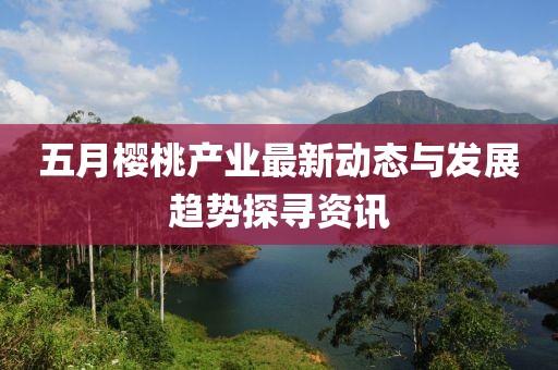 五月櫻桃產(chǎn)業(yè)最新動態(tài)與發(fā)展趨勢探尋資訊