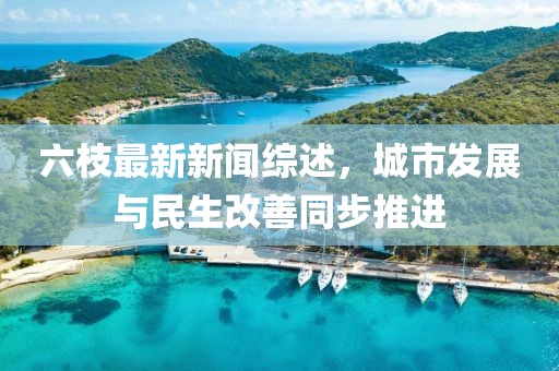 六枝最新新聞綜述,城市發展與民生改善同步推進