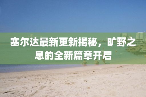 塞爾達最新更新揭秘,曠野之息的全新篇章開啟
