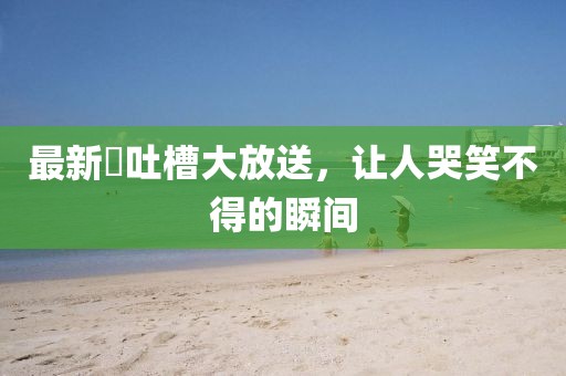 最新囧吐槽大放送,讓人哭笑不得的瞬間