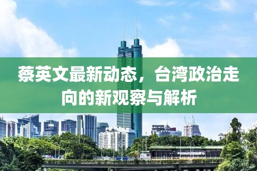 蔡英文最新動態,臺灣政治走向的新觀察與解析