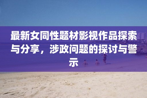 最新女同性題材影視作品探索與分享,涉政問題的探討與警示