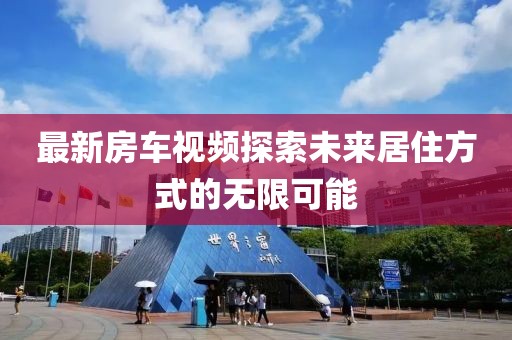 最新房車視頻探索未來居住方式的無限可能