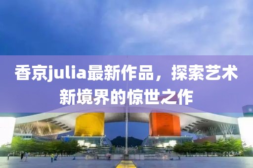 香京julia最新作品,探索藝術新境界的驚世之作