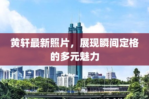 黃軒最新照片,展現瞬間定格的多元魅力