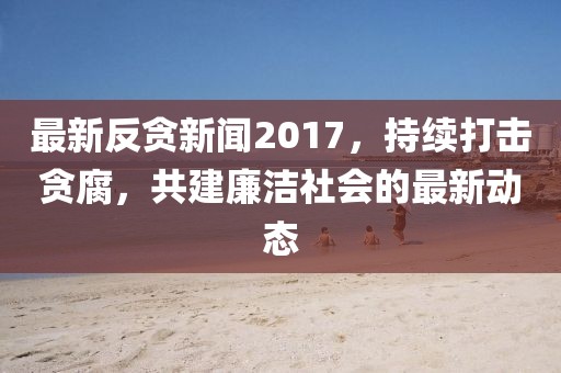 最新反貪新聞2017,持續打擊貪腐,共建廉潔社會的最新動態