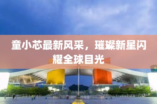 童小芯最新風采,璀璨新星閃耀全球目光