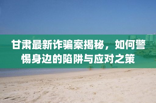 甘肅最新詐騙案揭秘,如何警惕身邊的陷阱與應對之策