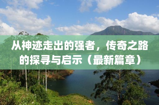 從神跡走出的強者,傳奇之路的探尋與啟示(最新篇章)