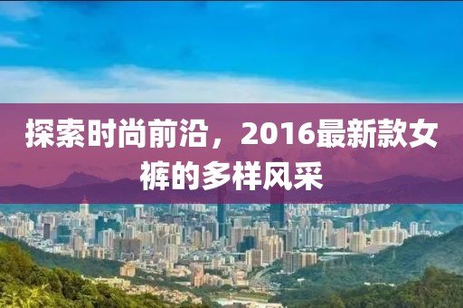 探索時尚前沿,2016最新款女褲的多樣風采