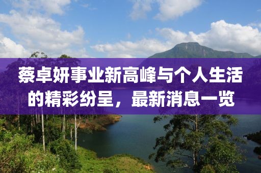 蔡卓妍事業新高峰與個人生活的精彩紛呈,最新消息一覽