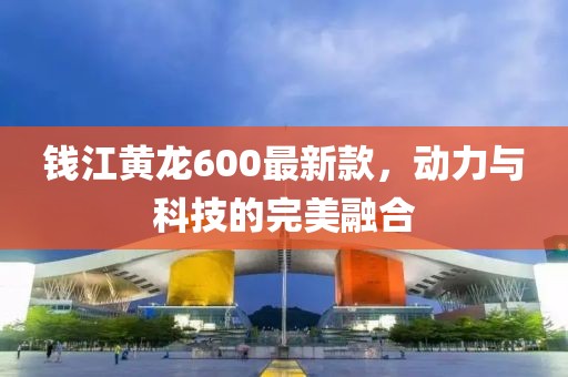 錢江黃龍600最新款,動力與科技的完美融合