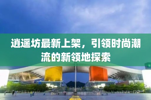 逍遙坊最新上架,引領(lǐng)時(shí)尚潮流的新領(lǐng)地探索