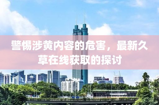 警惕涉黃內(nèi)容的危害,最新久草在線獲取的探討