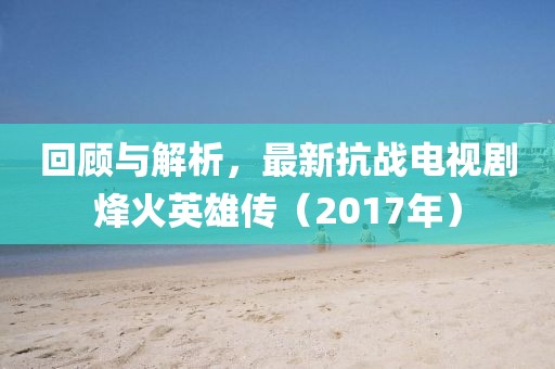 回顧與解析,最新抗戰電視劇烽火英雄傳(2017年)