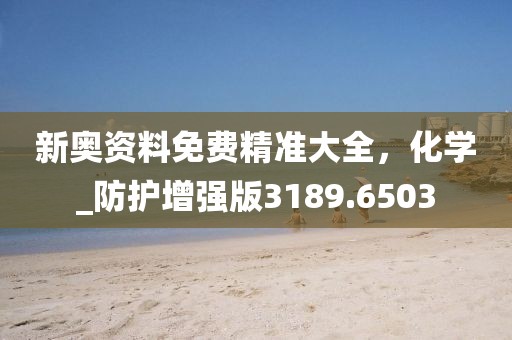 新奧資料免費(fèi)精準(zhǔn)大全，化學(xué)_防護(hù)增強(qiáng)版3189.6503