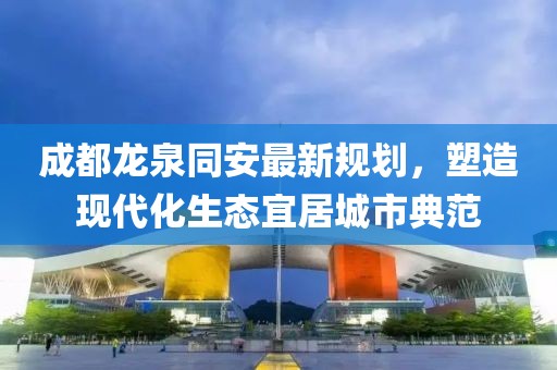 成都龍泉同安最新規劃,塑造現代化生態宜居城市典范