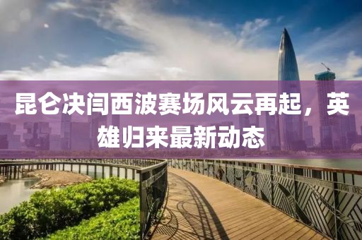 昆侖決閆西波賽場風云再起,英雄歸來最新動態