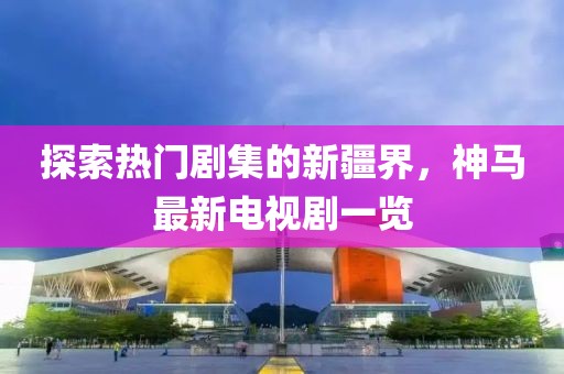探索熱門劇集的新疆界，神馬最新電視劇一覽