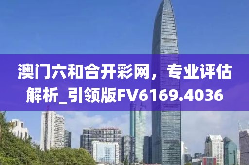 澳門六和合開彩網(wǎng),專業(yè)評估解析_引領(lǐng)版FV6169.4036