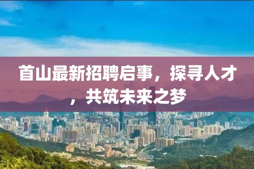 首山最新招聘啟事,探尋人才,共筑未來之夢(mèng)