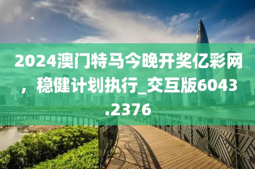 2024澳門特馬今晚開獎億彩網,穩健計劃執行_交互版6043.2376