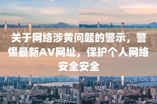 關于網絡涉黃問題的警示,警惕最新AV網址,保護個人網絡安全安全
