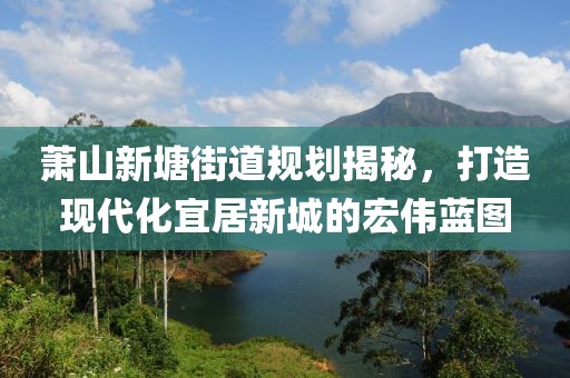 蕭山新塘街道規(guī)劃揭秘,打造現(xiàn)代化宜居新城的宏偉藍圖