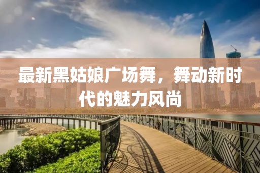 最新黑姑娘廣場(chǎng)舞,舞動(dòng)新時(shí)代的魅力風(fēng)尚