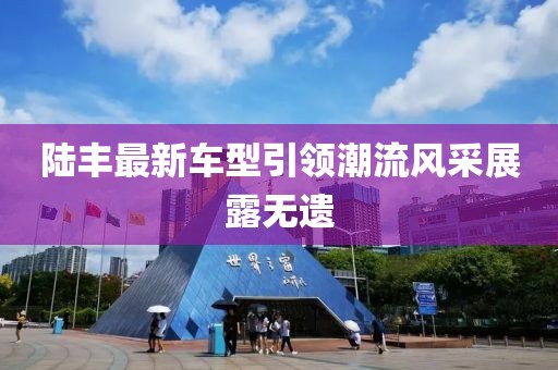 陸豐最新車型引領(lǐng)潮流風(fēng)采展露無(wú)遺