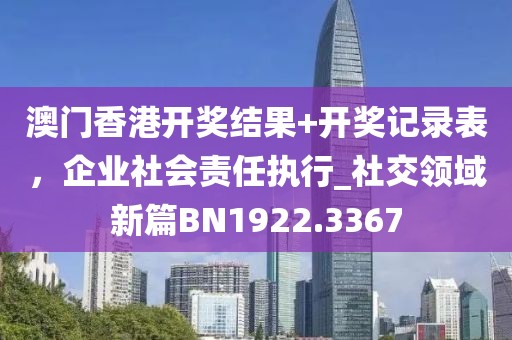 澳門香港開獎結果+開獎記錄表,企業社會責任執行_社交領域新篇BN1922.3367