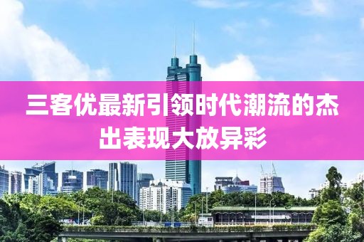 三客優最新引領時代潮流的杰出表現大放異彩