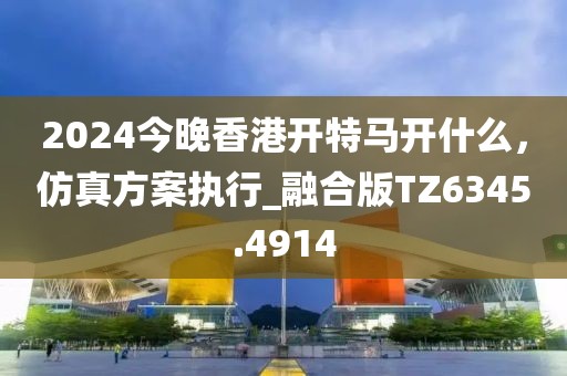 2024今晚香港開特馬開什么,仿真方案執行_融合版TZ6345.4914